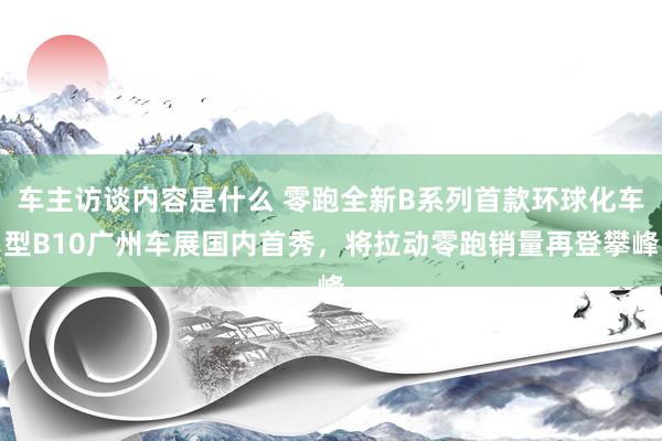 车主访谈内容是什么 零跑全新B系列首款环球化车型B10广州车展国内首秀，将拉动零跑销量再登攀峰