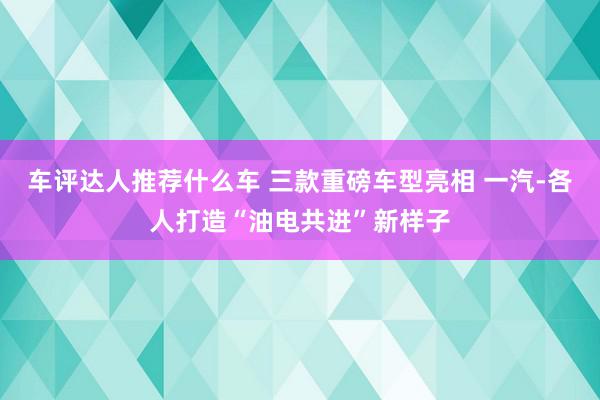 车评达人推荐什么车 三款重磅车型亮相 一汽-各人打造“油电共进”新样子