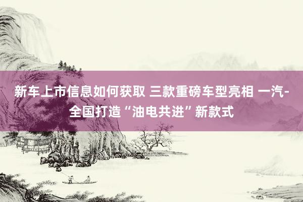 新车上市信息如何获取 三款重磅车型亮相 一汽-全国打造“油电共进”新款式