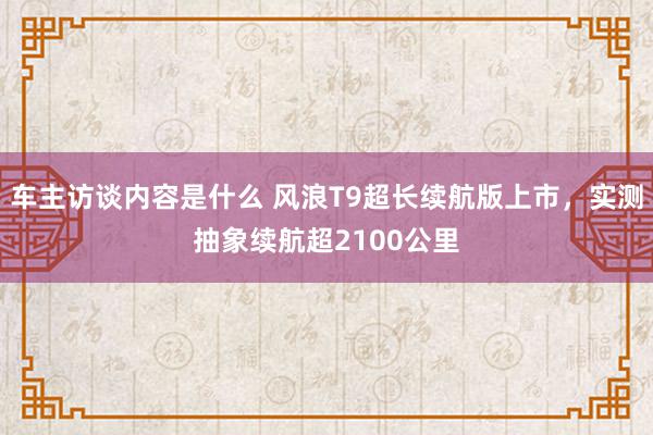 车主访谈内容是什么 风浪T9超长续航版上市，实测抽象续航超2100公里