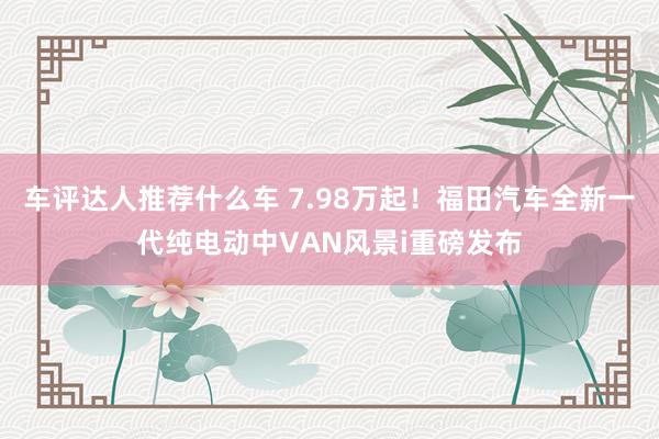 车评达人推荐什么车 7.98万起！福田汽车全新一代纯电动中VAN风景i重磅发布