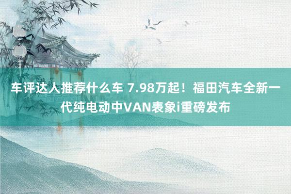 车评达人推荐什么车 7.98万起！福田汽车全新一代纯电动中VAN表象i重磅发布