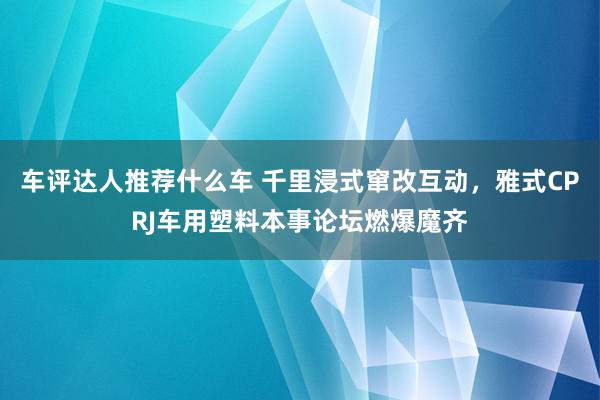 车评达人推荐什么车 千里浸式窜改互动，雅式CPRJ车用塑料本事论坛燃爆魔齐