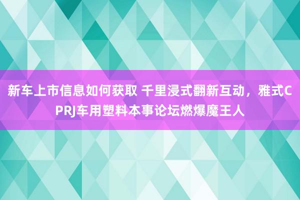 新车上市信息如何获取 千里浸式翻新互动，雅式CPRJ车用塑料本事论坛燃爆魔王人