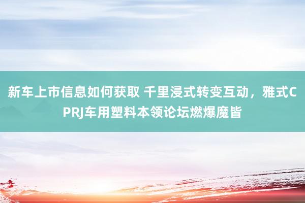 新车上市信息如何获取 千里浸式转变互动，雅式CPRJ车用塑料本领论坛燃爆魔皆