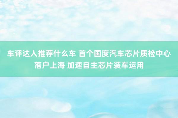 车评达人推荐什么车 首个国度汽车芯片质检中心落户上海 加速自主芯片装车运用