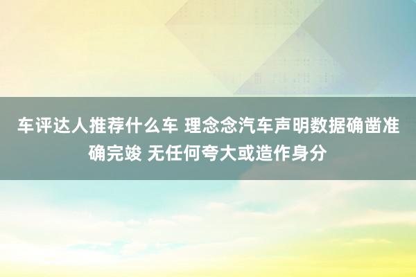 车评达人推荐什么车 理念念汽车声明数据确凿准确完竣 无任何夸大或造作身分