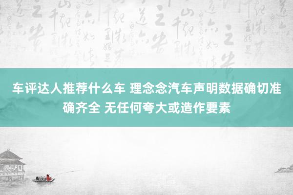 车评达人推荐什么车 理念念汽车声明数据确切准确齐全 无任何夸大或造作要素