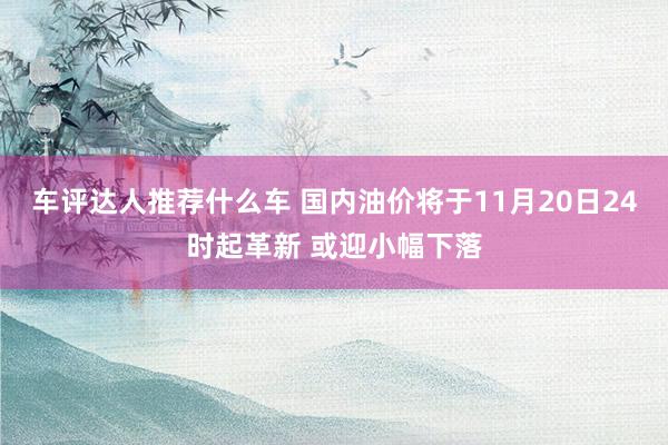 车评达人推荐什么车 国内油价将于11月20日24时起革新 或迎小幅下落