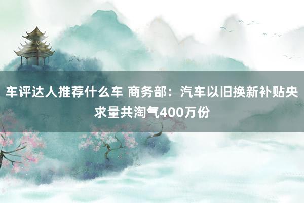 车评达人推荐什么车 商务部：汽车以旧换新补贴央求量共淘气400万份