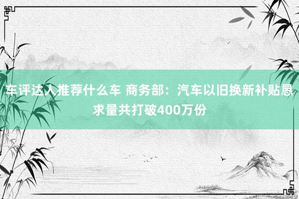 车评达人推荐什么车 商务部：汽车以旧换新补贴恳求量共打破400万份