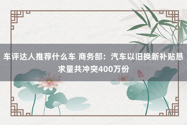 车评达人推荐什么车 商务部：汽车以旧换新补贴恳求量共冲突400万份