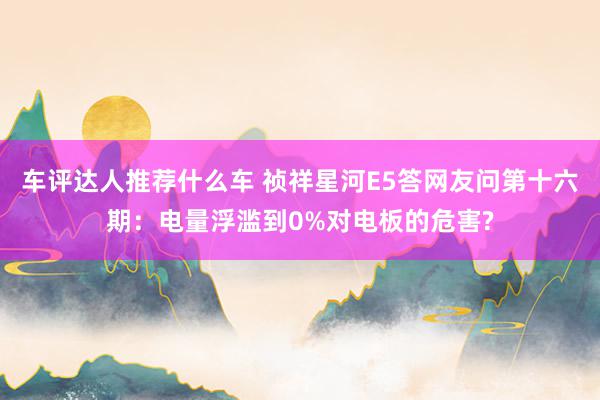 车评达人推荐什么车 祯祥星河E5答网友问第十六期：电量浮滥到0%对电板的危害?