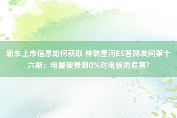 新车上市信息如何获取 祥瑞星河E5答网友问第十六期：电量破费到0%对电板的危害?