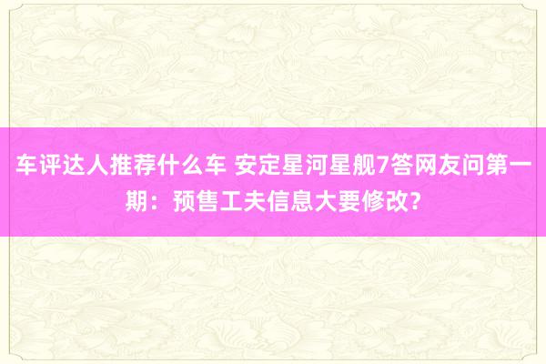 车评达人推荐什么车 安定星河星舰7答网友问第一期：预售工夫信息大要修改？