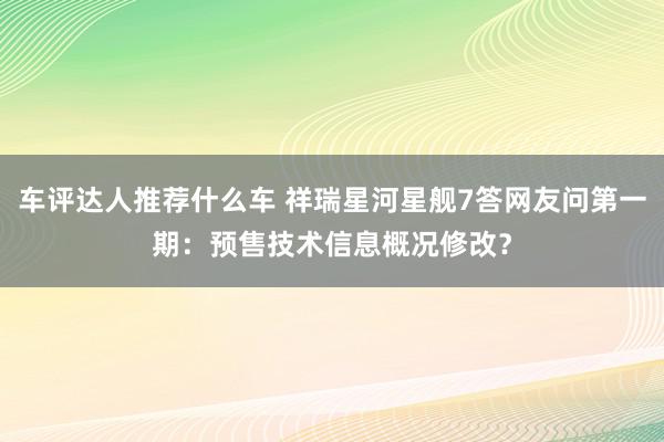 车评达人推荐什么车 祥瑞星河星舰7答网友问第一期：预售技术信息概况修改？