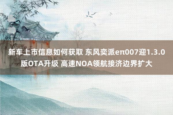 新车上市信息如何获取 东风奕派eπ007迎1.3.0版OTA升级 高速NOA领航接济边界扩大