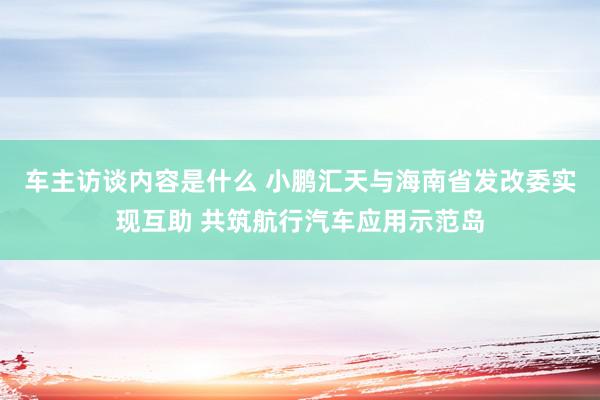 车主访谈内容是什么 小鹏汇天与海南省发改委实现互助 共筑航行汽车应用示范岛