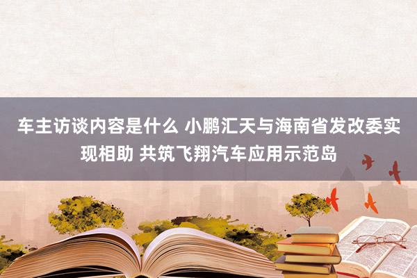 车主访谈内容是什么 小鹏汇天与海南省发改委实现相助 共筑飞翔汽车应用示范岛