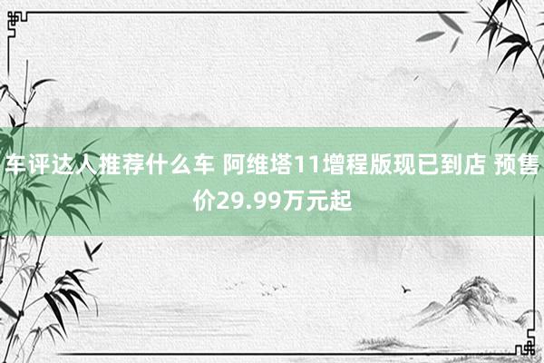 车评达人推荐什么车 阿维塔11增程版现已到店 预售价29.99万元起