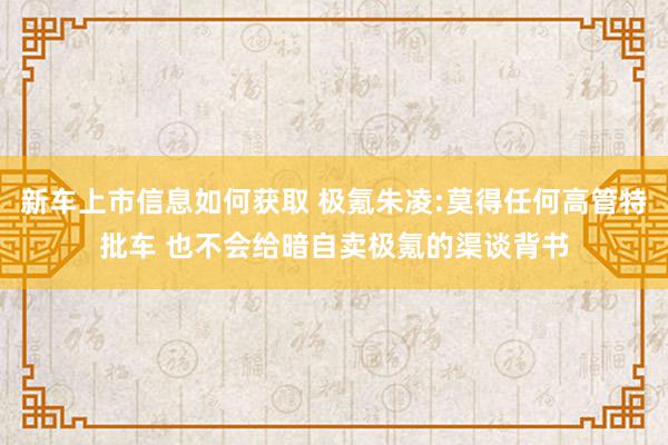 新车上市信息如何获取 极氪朱凌:莫得任何高管特批车 也不会给暗自卖极氪的渠谈背书