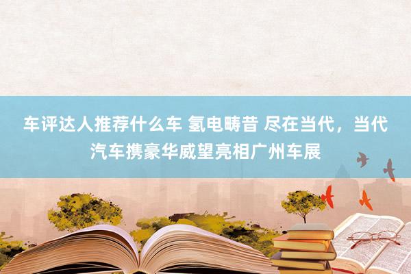 车评达人推荐什么车 氢电畴昔 尽在当代，当代汽车携豪华威望亮相广州车展