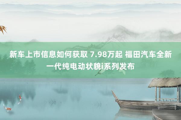 新车上市信息如何获取 7.98万起 福田汽车全新一代纯电动状貌i系列发布