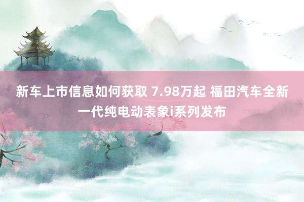 新车上市信息如何获取 7.98万起 福田汽车全新一代纯电动表象i系列发布