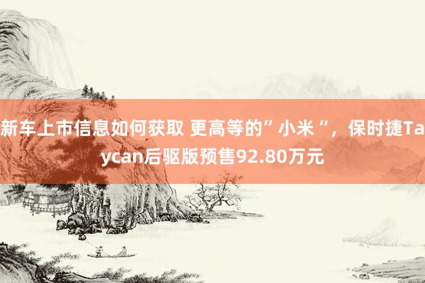 新车上市信息如何获取 更高等的”小米“，保时捷Taycan后驱版预售92.80万元