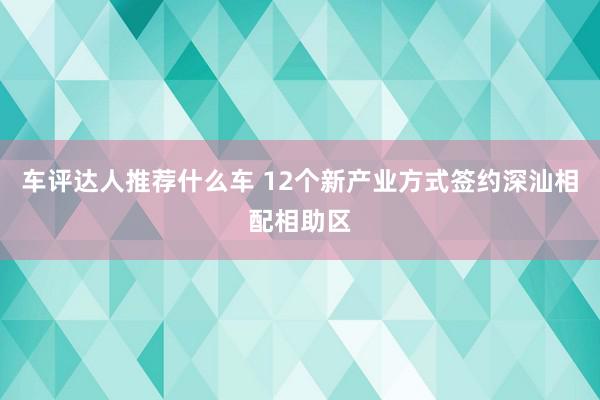 车评达人推荐什么车 12个新产业方式签约深汕相配相助区