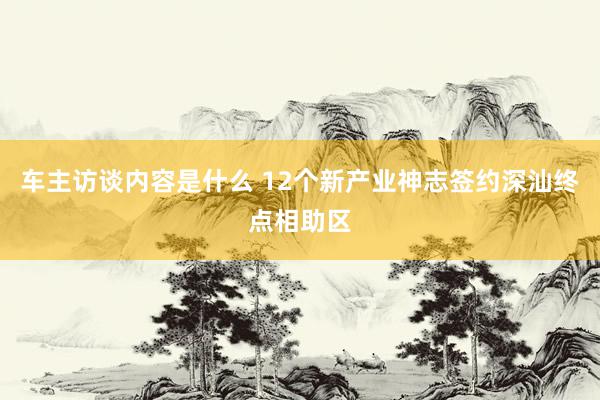 车主访谈内容是什么 12个新产业神志签约深汕终点相助区