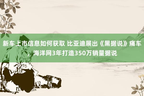 新车上市信息如何获取 比亚迪展出《黑据说》痛车，海洋网3年打造350万销量据说