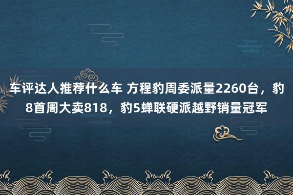 车评达人推荐什么车 方程豹周委派量2260台，豹8首周大卖818，豹5蝉联硬派越野销量冠军