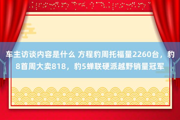 车主访谈内容是什么 方程豹周托福量2260台，豹8首周大卖818，豹5蝉联硬派越野销量冠军