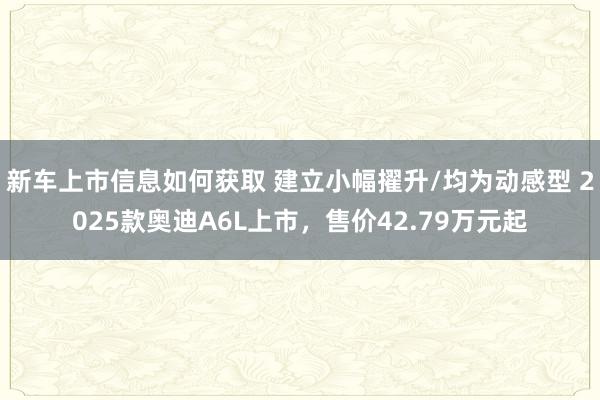 新车上市信息如何获取 建立小幅擢升/均为动感型 2025款奥迪A6L上市，售价42.79万元起