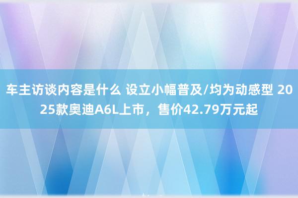 车主访谈内容是什么 设立小幅普及/均为动感型 2025款奥迪A6L上市，售价42.79万元起