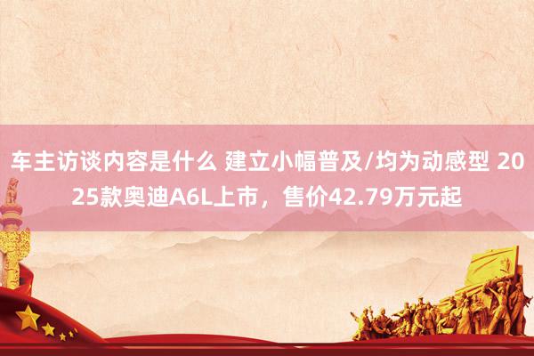 车主访谈内容是什么 建立小幅普及/均为动感型 2025款奥迪A6L上市，售价42.79万元起