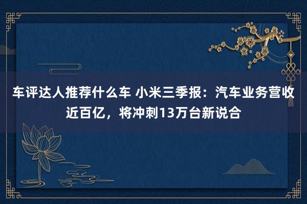 车评达人推荐什么车 小米三季报：汽车业务营收近百亿，将冲刺13万台新说合