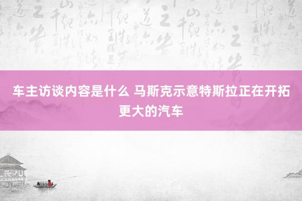 车主访谈内容是什么 马斯克示意特斯拉正在开拓更大的汽车