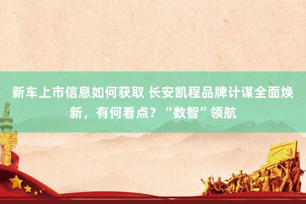 新车上市信息如何获取 长安凯程品牌计谋全面焕新，有何看点？“数智”领航