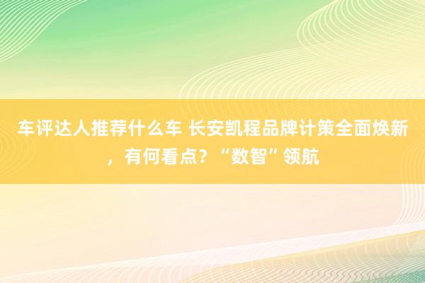 车评达人推荐什么车 长安凯程品牌计策全面焕新，有何看点？“数智”领航