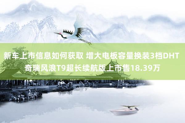 新车上市信息如何获取 增大电板容量换装3档DHT 奇瑞风浪T9超长续航版上市售18.39万